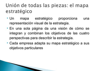  Un     mapa      estratégico    proporciona una
  representación visual de la estrategia.
 En una sola página da una visión de cómo se

  integran y combinan los objetivos de las cuatro
  perspectivas para describir la estrategia.
 Cada empresa adapta su mapa estratégico a sus

  objetivos particulares
 