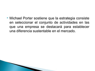    Michael Porter sostiene que la estrategia consiste
    en seleccionar el conjunto de actividades en las
    que una empresa se destacará para establecer
    una diferencia sustentable en el mercado.
 