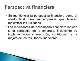  Se mantiene a la perspectiva financiera como el
  objeto final para las empresas que buscan
  maximizar las utilidades.
 Los indicadores de desempeño financiero indican

  si la estrategia de la empresa, incluyendo su
  implementación y ejecución, contribuyen a la
  mejora de los resultados financieros.
 