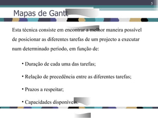 Mapas de Gantt Esta técnica consiste em encontrar a melhor maneira possível de posicionar as diferentes tarefas de um projecto a executar num determinado período, em função de: Duração de cada uma das tarefas; Relação de precedência entre as diferentes tarefas; Prazos a respeitar; Capacidades disponíveis. 