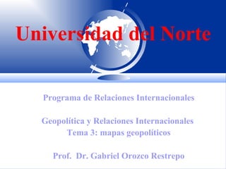 Universidad del Norte Programa de Relaciones Internacionales Geopolítica y Relaciones Internacionales  Tema 3: mapas geopolíticos Prof.  Dr. Gabriel Orozco Restrepo 