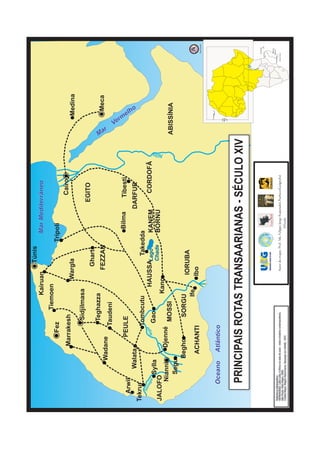 Túnis
                                                                                         Kairuan                            Mar Mediterrâneo
                                                                                      Tiemoen
                                                                Fez                                                    Trípoli
                                                   Marrakesh                                                                                           Cairo
                                                                                                Wargla                                                                                       Medina
                                                                           Sidjilmasa
                                                                                                                                                  EGITO
                                                                                                      Ghart
                                                                          Teghazza




                                                                                                                                                                               Ma
                                                                                                   FEZZAN                                                                                          Meca



                                                                                                                                                                                r
                                     Wadane
                                                                      Taudeni

                                                                                                                                                                                    Ve
                                                                                                                                                                                      mr
                                                           PEULE                                                                Bilma                Tibesti
      Arwil
                                                                                                                                                                                             elh
                                                                                                                                                                                                o



                             Walata                                                                                                          DARFUR
Tekrur                                                                Tombcutu                      Takedda
        Se
           ne                                                   er
              ga                                                                                                                                        CORDOFÃ
                 l                                           Níg                            HAUSSALago    KANEM
                        Sylla                                           Gao
                                                                                                  Chade   BORNU
JALOFO
                                                                                                                                                                        Nilo
                                                                                          Kano
     Nianni                                      Djenné
                                                                          MOSSI                                                                                                ABISSÍNIA
       Segu
                                       Begho                                  SORGU
                                                                                                 IORUBA
                                                                                  Ife
                                           ACHANTI                                              Ibo                                                                                                                     Sem Escala




                                                                                                                                                                                        Canárias



               Oceano                        Atlântico                                                                                                                               Cabo
                                                                                                                                                                                     Verde




                PRINCIPAIS ROTAS TRANSAARIANAS - SÉCULO XIV
                                                                                                                                                                                                                        Seychelles

                                                                                                                                                                                                                 Comores




                                                                                                                                                                                                                        Maurício
                                                                                                                                                                                                                       Reunião
                                                                                                                                                                                                          Madagáscar
Referência Bibliográfica:
HERNANDEZ, Leila Leite. A África na sala de aula - visita à história contemporânea.                Autor do mapa: Prof. Ms. Felippe Jorge Kopanakis Pacheco(Geógrafo)                                      Oceano Índico

São Paulo: Selo Negro, 2005.
Crédito Mapa: Magno Nascimento. Baseado em NIANE, 1975                                                                          S/Escala
 