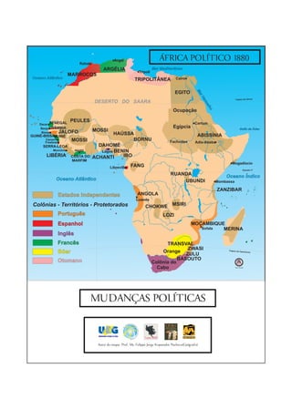 ÁFRICA POLÍTICO 1880
                                   0°


                                                    Argel
                           Rabat
                                           ARGÉLIA                           Mar Mediterrâneo
                                                                   Trípoli
                      MARROCOS
Oceano Atlântico                                                TRIPOLITÂNEA               Cairo




                                                                                                   Ri
                                                                                                     o
                                                                                                     Ni
                                                                                                        lo


                                                                                                              Ma
                                                                                          EGITO




                                                                                                                 r
                                                                                                                Ve
                                                                                                                                        Trópico de Câncer
                                        DESERTO DO SAARA




                                                                                                                   r me
                                                                                                                       lho
                                                                                         Ocupação

                      PEULES
    Dacar SENEGAL                                                                                             Cartum
     Banjul GÂMBIA                                                                       Egípcia                                             Golfo de Áden
     Bissau      JALOFO             MOSSI
GUINÉ-BISSAU
                                            HAÚSSA                                                             ABISSÍNIA
           GUINÉ
      Canacri          MOSSI                       BORNU                               Fachoda
      Freetown                                                                                                Adis-Abeba
     SERRA-LEOA                      DAHOMÉ
           Monróvia     Abidjã        Lagos BENIN
       LIBÉRIA        COSTA DO     ACHANTI     IBO
                      MARFIM
                                   Golfo da Guiné                                                                                    Mogadíscio
                                                Libreville   FANG
                                                                                                                                                 Equador 0°

                                                                                        RUANDA                                   Oceano Índico
            Oceano Atlântico                                                                UBUNDI                           Mombassa

                                                                                                                             ZANZIBAR
             Estados Independentes                                ANGOLA
                                                                 Luanda
 Colônias - Territórios - Protetorados                                 CHOKWE MSIRI
             Português                                                             LOZI
             Espanhol                                                                                        MOÇAMBIQUE
                                                                                                                Sofala MERINA
             Inglês                                                                             Limpopo




             Francês                                                               TRANSVAL
                                                                                            ZWASI
             Bóer                                                                Orange                                           Trópico de Cap
                                                                                                                                                 ricórnio
                                                                                           ZULU
             Otomano                                                                    BASOUTO
                                                                             Colônia do
                                                                               Cabo                                                     Sem Escala




                                   MUDANÇAS POLÍTICAS



                                        Autor do mapa: Prof. Ms. Felippe Jorge Kopanakis Pacheco(Geógrafo)
 
