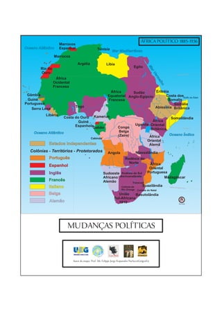 ÁFRICA POLÍTICO 1885-1936
                     Marrocos
Oceano Atlântico     Espanhol                     Tunísia
                                                              Mar Mediterrâneo
                 Marrocos

                                Argélia                  Líbia
                                                                                 Egito




                                                                                              Ma
        Rio do




                                                                                                 r
        Ouro




                                                                                                  Ve
                                                                                                                           Trópico de Câncer




                                                                                                     r
                                                                                                     m
                   África




                                                                                                        elh
                 Ocidental




                                                                                                           o
                 Francesa
                                                            África      Sudão       Eritréia
 Gâmbia                                                    Equatorial Anglo-Egípcio       Costa dosGolfo de Áden
 Guiné                                                     Francesa                         Somalis
Portuguesa                                                                                    Somália
                                Togo                                                Abissínia Britânica
    Serra Leoa
           Libéria
                       Costa do Ouro Kamerun                                                                            Somalilândia
                               Guiné                                                        África




                                                                                                               Genale
                             Espanhola                                              Uganda Oriental
                                      Gabão                        Congo                   Britânica                                Equador 0°


     Oceano Atlântico                                               Belga
                                                                   (Zaire)                                     Oceano Índico
                                            Cabinda
                                                                                              África
                                                                                             Oriental
             Estados Independentes                                                            Alemã
   Colônias - Territórios - Protetorados                   Angola                   Niassalândia
             Português                                                    Rodésia do
                                                                            Norte             África
             Espanhol
                                                                                              Oriental
             Inglês                                    Sudoeste Rodésia do Sul               Portuguesa
                                                       Africano Bachuanalândia                         Madagáscar
             Francês                                   Alemão             Transvaal
             Italiano                                            Colônia do      Suazilândia                   Trópico de Cap
                                                                                                                               ricórnio
                                                                       Rio Orange    Colônia do Natal
             Belga                                                União      Basutolândia
                                                                Sul-Africana
             Alemão                                               1910                                                        Sem Escala




                        MUDANÇAS POLÍTICAS



                             Autor do mapa: Prof. Ms. Felippe Jorge Kopanakis Pacheco(Geógrafo)
 