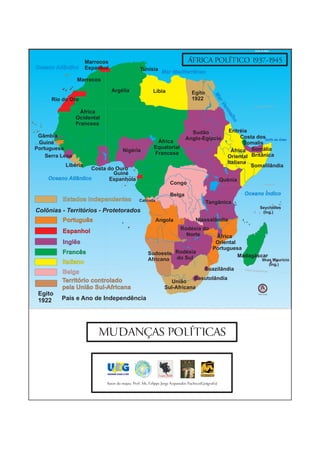 Golfo de Áden




                     Marrocos                                                ÁFRICA POLÍTICO 1937-1945
Oceano Atlântico     Espanhol                   Tunísia
                                                             Mar Mediterrâneo
                 Marrocos

                                Argélia                 Líbia                  Egito




                                                                                             Ma
      Rio do Oro                                                               1922




                                                                                                r Ve
                                                                                                                      Trópico de Câncer




                                                                                                    mr
                   África




                                                                                                     elh
                 Ocidental




                                                                                                        o
                 Francesa
                                                                              Sudão                   Eritréia
 Gâmbia                                                                     Anglo-Egípcio                  Costa dosGolfo de Áden
 Guiné                                                    África                                            Somalis
Portuguesa                                               Equatorial
                                      Nigéria                                                          África Somália
                                                         Francesa
    Serra Leoa                                                                                       Oriental Britânica
                                                                                                     Italiana
           Libéria                                                                                             Somalilândia
                     Costa do Ouro
                             Guiné




                                                                                                             Genale
     Oceano Atlântico       Espanhola                                                             Quênia
                                                                  Congo                                                        Equador 0°




                                                                  Belga                                     Oceano Índico
          Estados Independentes                 Cabinda
                                                                                        Tangânica
                                                                                                                          Seychelles
Colônias - Territórios - Protetorados                                                                                      (Ing.)

          Português                                       Angola                  Niassalândia
                                                                         Rodésia do
          Espanhol
                                                                           Norte             África
          Inglês                                                                             Oriental
                                                                                            Portuguesa
          Francês                                    Sudoeste Rodésia                                 Madagáscar
                                                     Africano do Sul                                                          Ilhas Maurício
          Italiano                                                                                                                (Ing.)
                                                                                       Suazilândia           Trópico de Cap
          Belga                                                                                                            ricórnio



          Território controlado                                            Basutolândia
                                                                 União
          pela União Sul-Africana                              Sul-Africana
 Egito                                                                                                                   Sem Escala


 1922     País e Ano de Independência




                         MUDANÇAS POLÍTICAS



                             Autor do mapa: Prof. Ms. Felippe Jorge Kopanakis Pacheco(Geógrafo)
 