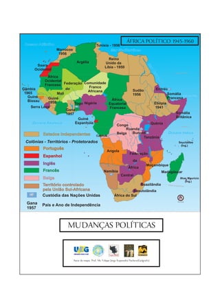 Oceano Atlântico
                                                                             ÁFRICA POLÍTICO 1945-1960
                                                  Tunísia - 1956
                    Marrocos                               Mar Mediterrâneo
                     1956
                                                            Reino
                                 Argélia                  Unido da
        Saara




                                                                                               Ma
                                                          Líbia - 1950
       Ocidental




                                                                                                  r Ve
                                                                                                                       Trópico de Câncer




                                                                                                      mr
               África




                                                                                                       elh
             Ocidental
                                   Comunidade
             Francesa Federação




                                                                                                          o
                         do           Franco
Gâmbia                                                     Sudão      Eritréia
                                     Africana
 1965               Mali                                   1956              Somália Golfo de Áden
   Guiné       Guiné                                                         Francesa
   Bissau                                      África
               1958           Togo Nigéria    Equatorial             Etiópia
     Serra Leoa                               Francesa                1941
                         Gana
                         1957                                                     Somália
                                                                                  Britânica
                                Guiné




                                                                                                              Genale
      Oceano Atlântico        Espanhola                            Quênia
                                                  Congo                                                                         Equador 0°

                                                        Ruanda
            Estados Independentes Cabinda         Belga    Burundi            Oceano Índico
                                                                Tanzânia
 Colônias - Territórios - Protetorados                                                                                     Seychelles
                                                                                                                            (Ing.)
           Português
                                                            Angola
                                                                               Federação
           Espanhol
                                                                                  da
           Inglês                                                                             Moçambique
                                                                              África
           Francês                                       Namíbia                                           Madagáscar
                                                                        Central
           Belga                                                                                                               Ilhas Maurício
                                                                                                                                   (Ing.)
           Território controlado                                                         Suazilândia          Trópico de Cap
                                                                                                                            ricórnio

           pela União Sul-Africana                                           Basutolândia
           Custódia das Nações Unidas                             África do Sul
                                                                                                                          Sem Escala
  Gana     País e Ano de Independência
  1957



                         MUDANÇAS POLÍTICAS



                               Autor do mapa: Prof. Ms. Felippe Jorge Kopanakis Pacheco(Geógrafo)
 