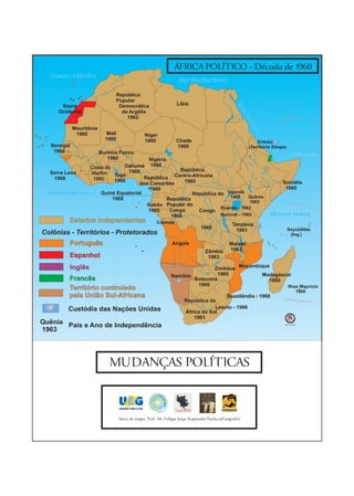 ÁFRICA POLÍTICO - Década de 1960
  Oceano Atlântico
                                                                    Mar Mediterrâneo

                                República
                                Popular
       Saara                     Democrática                       Líbia




                                                                                                    Ma
      Ocidental                   da Argélia




                                                                                                         rV
                                    1962                                                                                   Trópico de Câncer




                                                                                                           er
                                                                                                           m
                                                                                                            elh
             Mauritânia
              1960           Mali




                                                                                                               o
                                                  Níger
                            1960                  1960             Chade                                       Eritréia
   Senegal                                                         1960                                    (Território Etíope)
    1960                  Burkina Fasso                                                                                              Golfo de Áden
                             1960      Nigéria
                 Costa do      Dahomé 1960
                                                   República
   Serra Leoa    Marfim Togo 1960
    1968          1960               República Centro-Africana
                           1960                      1960                                                                   Somália
                                    dos Camarões
                                        1960                                                                                 1960
  Oceano Atlântico Guiné Equatorial                      República do Uganda
                          1968                                          1962     Quênia
                                               República
                                                                                 1963
                                      Gabão Popular do                                                                              Equador 0°

                                                                    Ruanda - 1962
                                       1960     Congo      Congo
                                                1968                Burundi - 1962                                   Oceano Índico
          Estados Independentes                         Cabinda
                                                                                                 Tanzânia
                                                                                1960                                             Seychelles
                                                                                                   1961
Colônias - Territórios - Protetorados                                                                                             (Ing.)

          Português                                              Angola                         Malawi
                                                                                   Zâmbia       1963
          Espanhol                                                                  1963

          Inglês                                                               Zimbáue Moçambique
                                                                Namíbia          1965         Madagáscar
          Francês                                                       Botsuana                 1960
                                                                         1966                          Ilhas Maurício
          Território controlado                                                                                                            1968
          pela União Sul-Africana                                                             Suazilândia - 1968              Trópico de
                                                                       República da                                                      Capri   córnio


          Custódia das Nações Unidas                                               Lesoto - 1966
                                                                       África do Sul
                                                                           1961
Quênia País e Ano de Independência                                                                                            Sem Escala

1963




                             MUDANÇAS POLÍTICAS



                                    Autor do mapa: Prof. Ms. Felippe Jorge Kopanakis Pacheco(Geógrafo)
 
