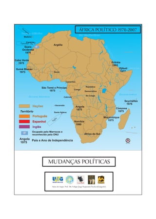 Po
      rtu
         gu
           ês
                                                                  ÁFRICA POLÍTICO 1970-2007
    Oceano Atlântico
                                                                 Mar Mediterrâneo
       Madeira

         Canárias
    Espanhol
                                   Argélia
      Saara




                                                                                                 Ma
     Ocidental




                                                                                                    r Ve
                                                                                                                        Trópico de Câncer
       1976




                                                                                                        mr
                                                                                                         elh
                                                                                                            o
Cabo Verde
  1975                                                                                                       Eritréia
                                                                                                             1993
Guiné Bissau                                                                                                        Djibuti       Golfo de Áden

  1973                             Benin                                                                             1977



                                                   Camarões

                                                                          República
                          São Tomé e Príncipe
                                                           Congo                                                                 Equador 0°
                                1975                                     Democrática

                                                                          do Congo
                                                                                                                   Oceano Índico
           Oceano Atlântico                    Cabinda

                                                                                                                        Seychelles
                                                                                                                         1976
                                        Ascensão
                 Nações                                       Angola
                                                              1975                                              Comores
   Território                      Santa Helena                                                                  1975
                 Português                                                                      Moçambique
                                        lês
                 Espanhol         Ing                       Namíbia
                                                                                                  1975
                                                             1990
                 Inglês
                 Ocupado pelo Marrocos e                                                                                   Trópico de
                                                                                                                                      Capri   córnio

                 reconhecido pela ONU                                   África do Sul

   Angola País e Ano de Independência
   1975                                                                                                                    Sem Escala




                              MUDANÇAS POLÍTICAS



                                 Autor do mapa: Prof. Ms. Felippe Jorge Kopanakis Pacheco(Geógrafo)
 