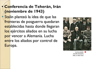 •  Conferencia de Teherán, Irán (noviembre de 1943) Stalin planteó la idea de que las fronteras de posguerra quedaran establecidas hasta donde llegaran los ejércitos aliados en su lucha por vencer a Alemania. Lucha entre los aliados por control de Europa.  