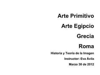 Arte Primitivo
       Arte Egipcio
                  Grecia
                   Roma
Historia y Teoría de la Imagen
         Instructor: Eva Ávila
            Marzo 30 de 2012
 