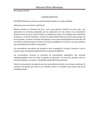 Mariana Pérez Mendoza 
08 de agosto de 2014 
CUADROS SINOPTICOS 
ACTIVIDAD: Realizar la una lectura y posteriormente elabore un cuadro sinóptico. 
¿Qué seres vivos consumen los alimentos? 
Muchos animales se alimentan de otros seres vivos podemos clasificar los seres vivos que 
aprovechan los alimentos producidos por los productores de esta manera: los consumidores 
primarios como las vacas muchos insectos, los caballos las cebras y los antílopes que se alimentan 
de plantas y se llaman herbívoros .muchos han desarrollado diferentes técnicas para escapar de 
otros animales. Las cebras, las jirafas o las gacelas, corren a gran velocidad (Alcanzan hasta 40 o 50 
km /h) otros como los bueyes se reúnen en círculos, protegiendo en el centro a sus crías cuando se 
ven amenazados por los lobos u osos polares. 
Los consumidores secundarios por ejemplo el león, el guepardo o el puma. Durante la caza se 
mueven a gran velocidad (el guepardo africano alcanza los 100km/h). 
Los consumidores terciarios se alimentan de consumidores segundarios. Son animales 
súperdepredadores como las orcas, las águilas, los tiburones… las orcas por ejemplo, cazan en 
manada rodeando a sus presas y atacándolas desde diferentes posiciones. 
Tanto los consumidores secundarios como los consumidores terciaros son animales carnívoros. El 
carnívoro más grande que existe es un mamífero marino: el cachalote, que alcanza más de 50 
toneladas de peso. 
 