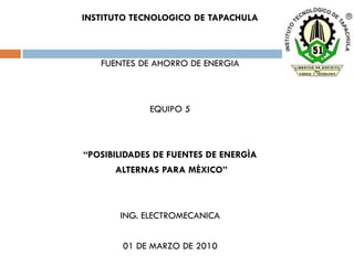 INSTITUTO TECNOLOGICO DE TAPACHULA



   FUENTES DE AHORRO DE ENERGIA



             EQUIPO 5



“POSIBILIDADES DE FUENTES DE ENERGÌA
      ALTERNAS PARA MÈXICO”



       ING. ELECTROMECANICA


        01 DE MARZO DE 2010
 