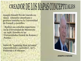 JOSEPH D NOVAK
Joseph Donald Novak (nacido en
1932) educador americano y
profesor emérito en la Universidad
de Cornell y científico
Realizó sus estudios superiores
en la Universidad de Minnesota
en 1958. Enseñó en las
Universidades Estatal de Kansas y
Purdue .
Autor de “Learning How to Learn”
(Aprendiendo a aprender), 1977,
traducido a 8 idiomas .
 