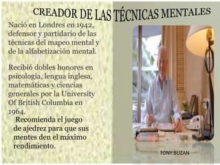 Nació en Londres en 1942,
defensor y partidario de las
técnicas del mapeo mental y
de la alfabetización mental.
Recibió dobles honores en
psicología, lengua inglesa,
matemáticas y ciencias
generales por la University
Of British Columbia en
1964.
Recomienda el juego
de ajedrez para que sus
mentes den el máximo
rendimiento.
TONY BUZAN
 