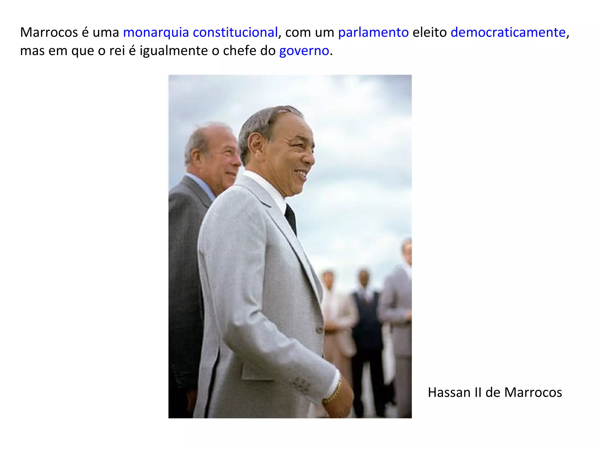Marrocos é uma  monarquia constitucional , com um  parlamento  eleito  democraticamente , mas em que o rei é igualmente o chefe do  governo . Hassan II de Marrocos 