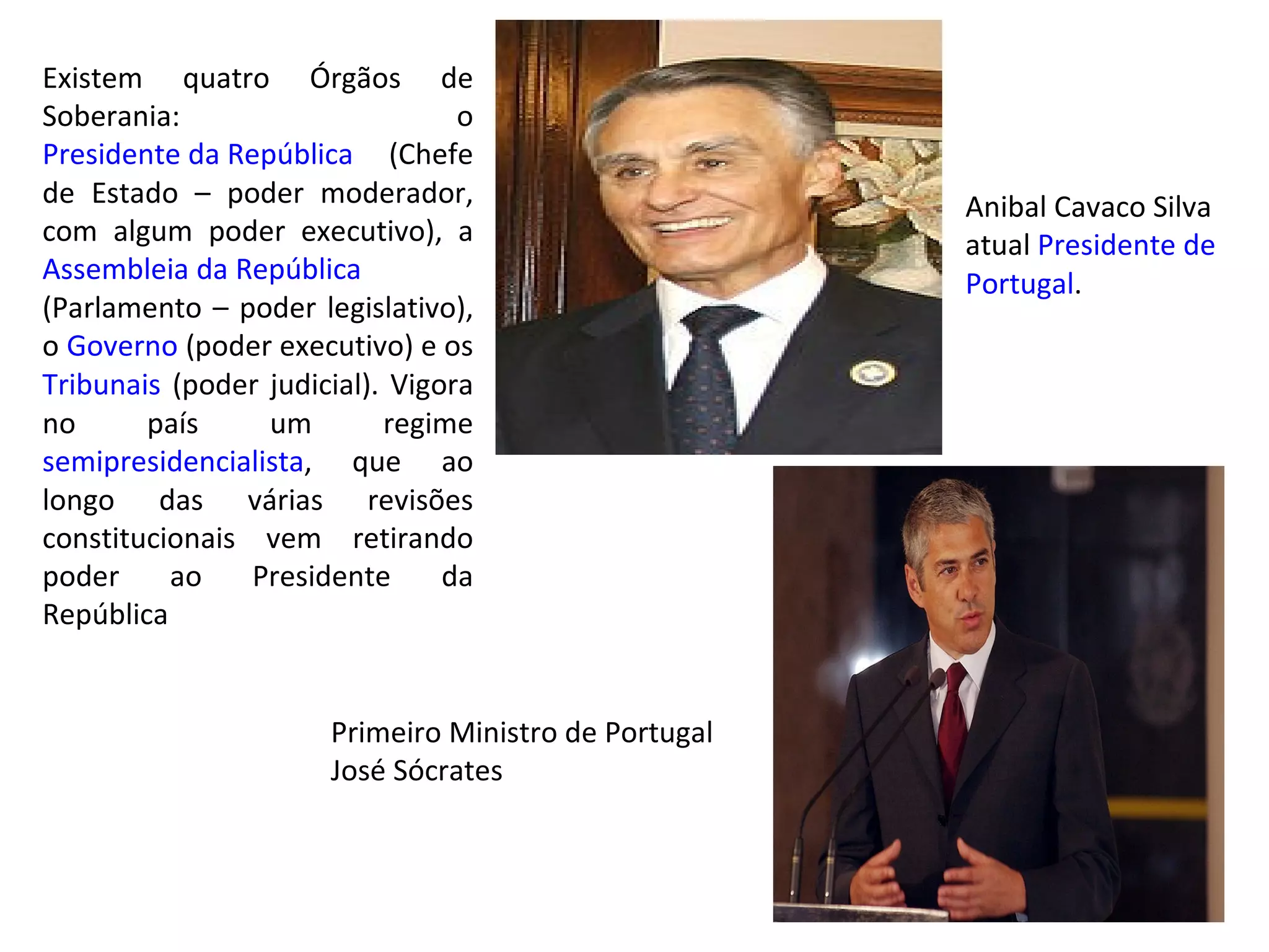 Existem quatro Órgãos de Soberania: o  Presidente da República  (Chefe de Estado – poder moderador, com algum poder executivo), a  Assembleia  da República  (Parlamento – poder legislativo), o  Governo  (poder executivo) e os  Tribunais  (poder judicial). Vigora no país um regime  semipresidencialista , que ao longo das várias revisões constitucionais vem retirando poder ao Presidente da República Anibal Cavaco Silva atual  Presidente de  Portugal . Primeiro Ministro de Portugal José Sócrates 