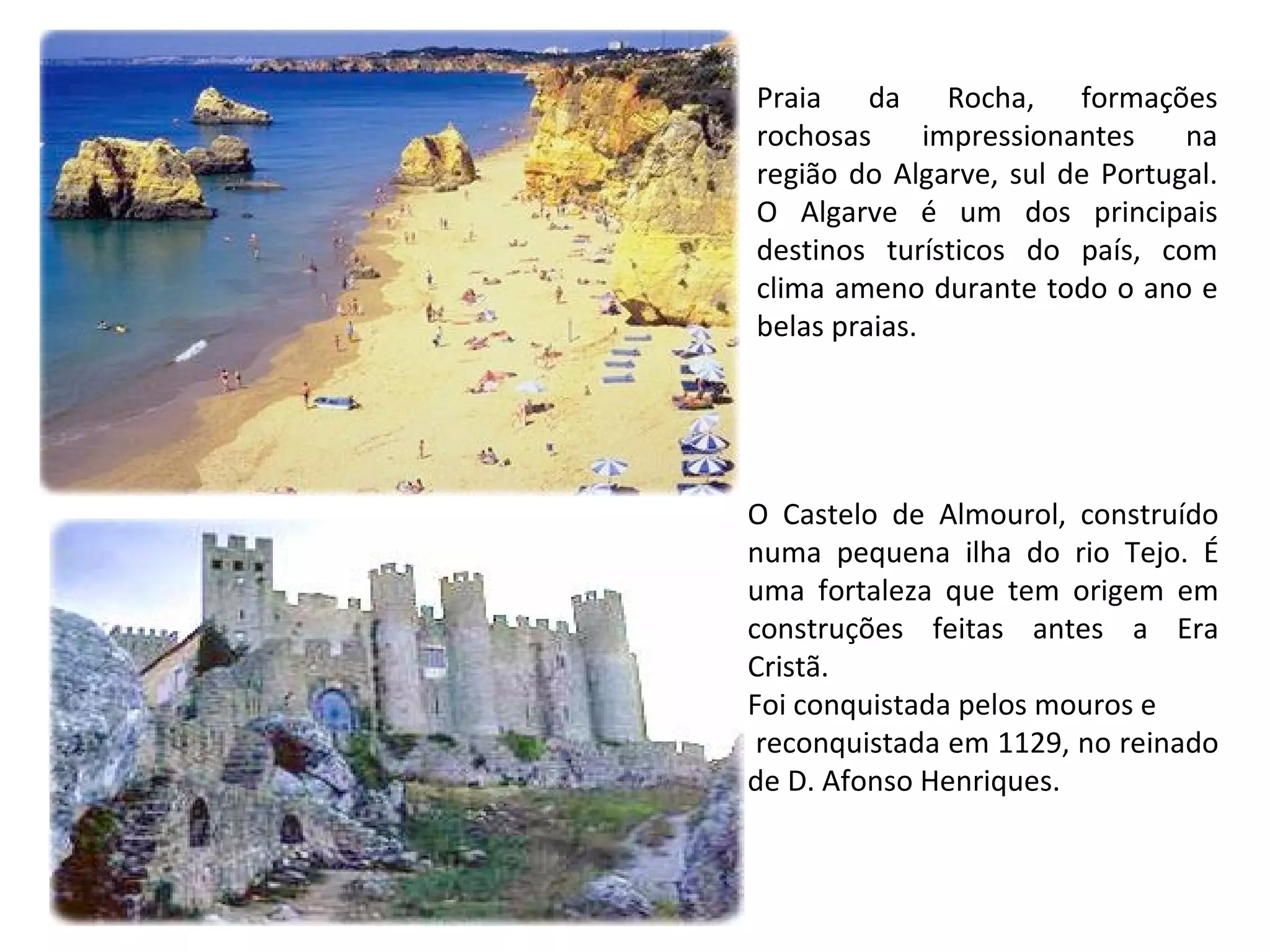 Praia da Rocha, formações rochosas impressionantes na região do Algarve, sul de Portugal. O Algarve é um dos principais destinos turísticos do país, com clima ameno durante todo o ano e belas praias. O Castelo de Almourol, construído numa pequena ilha do rio Tejo. É uma fortaleza que tem origem em construções feitas antes a Era Cristã.  Foi conquistada pelos mouros e reconquistada em 1129, no reinado de D. Afonso Henriques.  