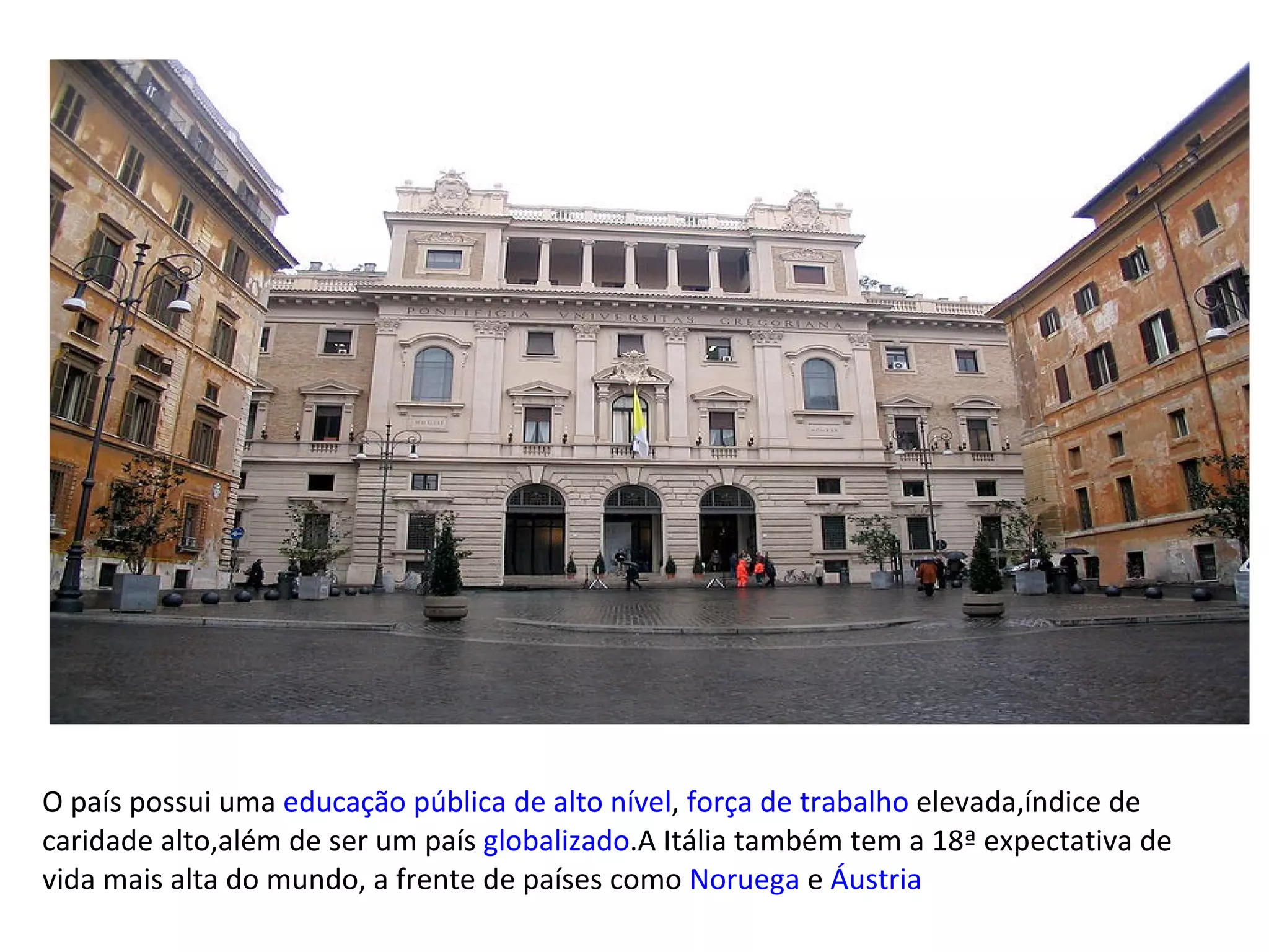 O país possui uma  educação pública de alto nível ,  força de trabalho  elevada,índice de caridade alto,além de ser um país  globalizado .A Itália também tem a 18ª expectativa de vida mais alta do mundo, a frente de países como  Noruega  e  Áustria 