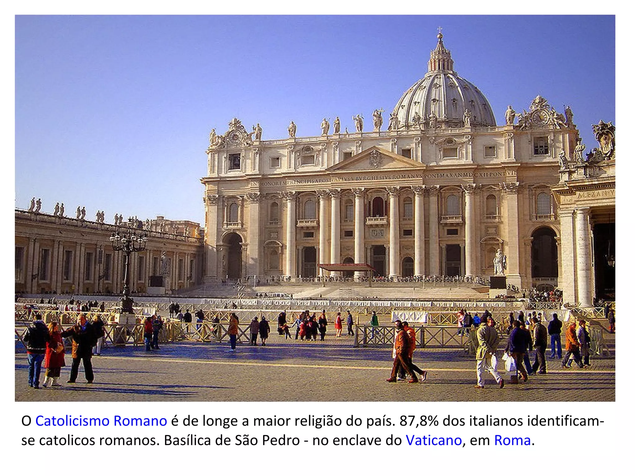 O  Catolicismo Romano  é de longe a maior religião do país. 87,8% dos italianos identificam-se catolicos romanos. Basílica de São Pedro - no enclave do  Vaticano , em  Roma .  