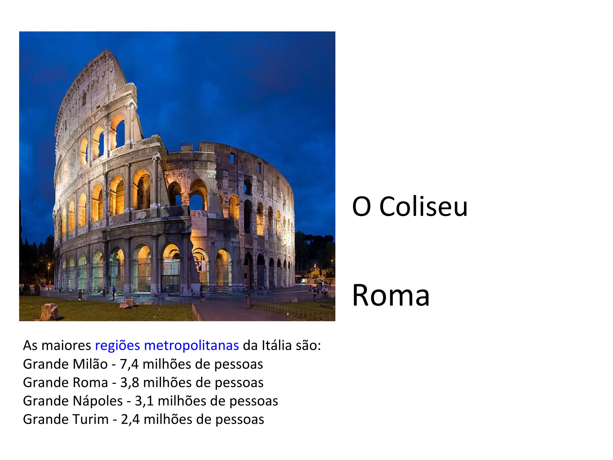 As maiores  regiões metropolitanas  da Itália são: Grande Milão - 7,4 milhões de pessoas Grande Roma - 3,8 milhões de pessoas Grande Nápoles - 3,1 milhões de pessoas Grande Turim - 2,4 milhões de pessoas Roma O Coliseu 