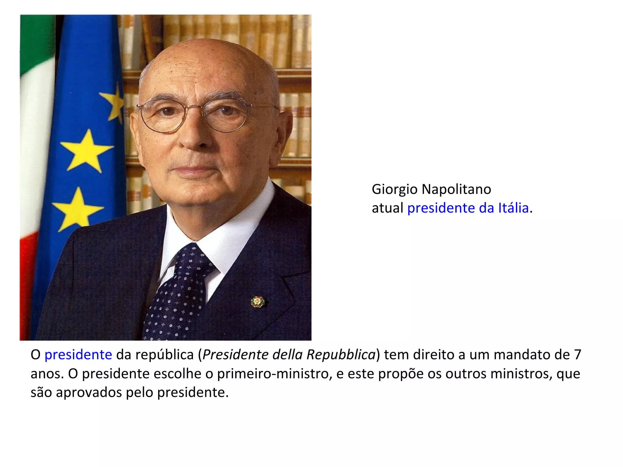 O  presidente  da república ( Presidente della Repubblica ) tem direito a um mandato de 7 anos. O presidente escolhe o primeiro-ministro, e este propõe os outros ministros, que são aprovados pelo presidente. Giorgio Napolitano atual  presidente da Itália . 