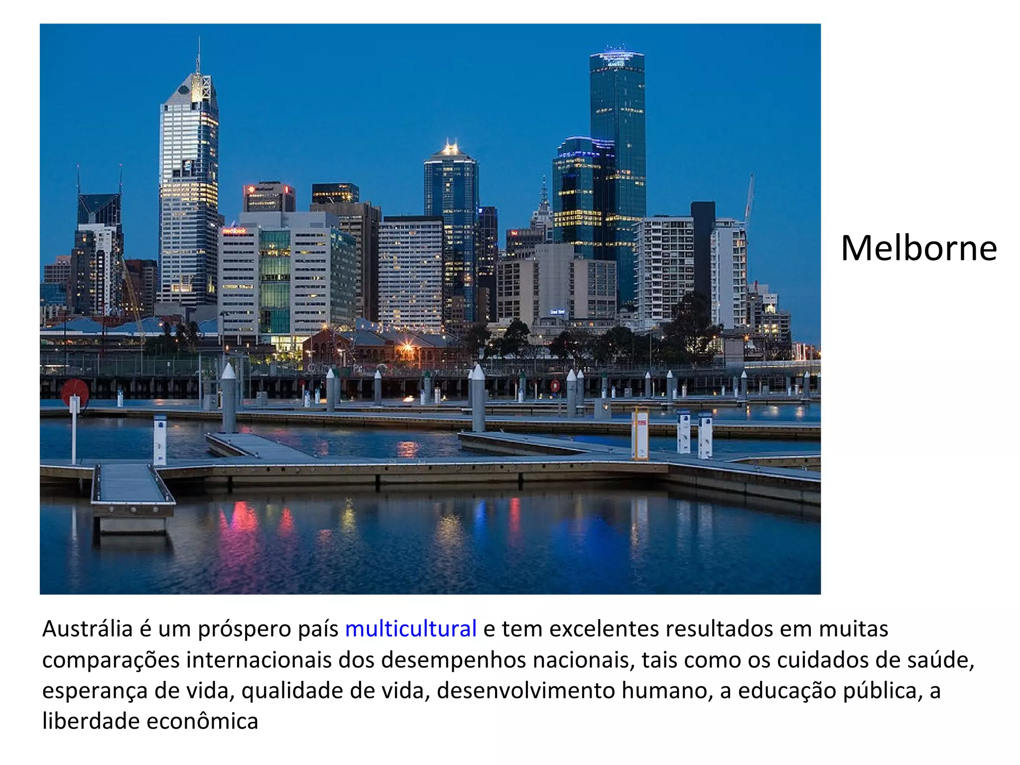 Austrália é um próspero país  multicultural  e tem excelentes resultados em muitas comparações internacionais dos desempenhos nacionais, tais como os cuidados de saúde, esperança de vida, qualidade de vida, desenvolvimento humano, a educação pública, a liberdade econômica Melborne 