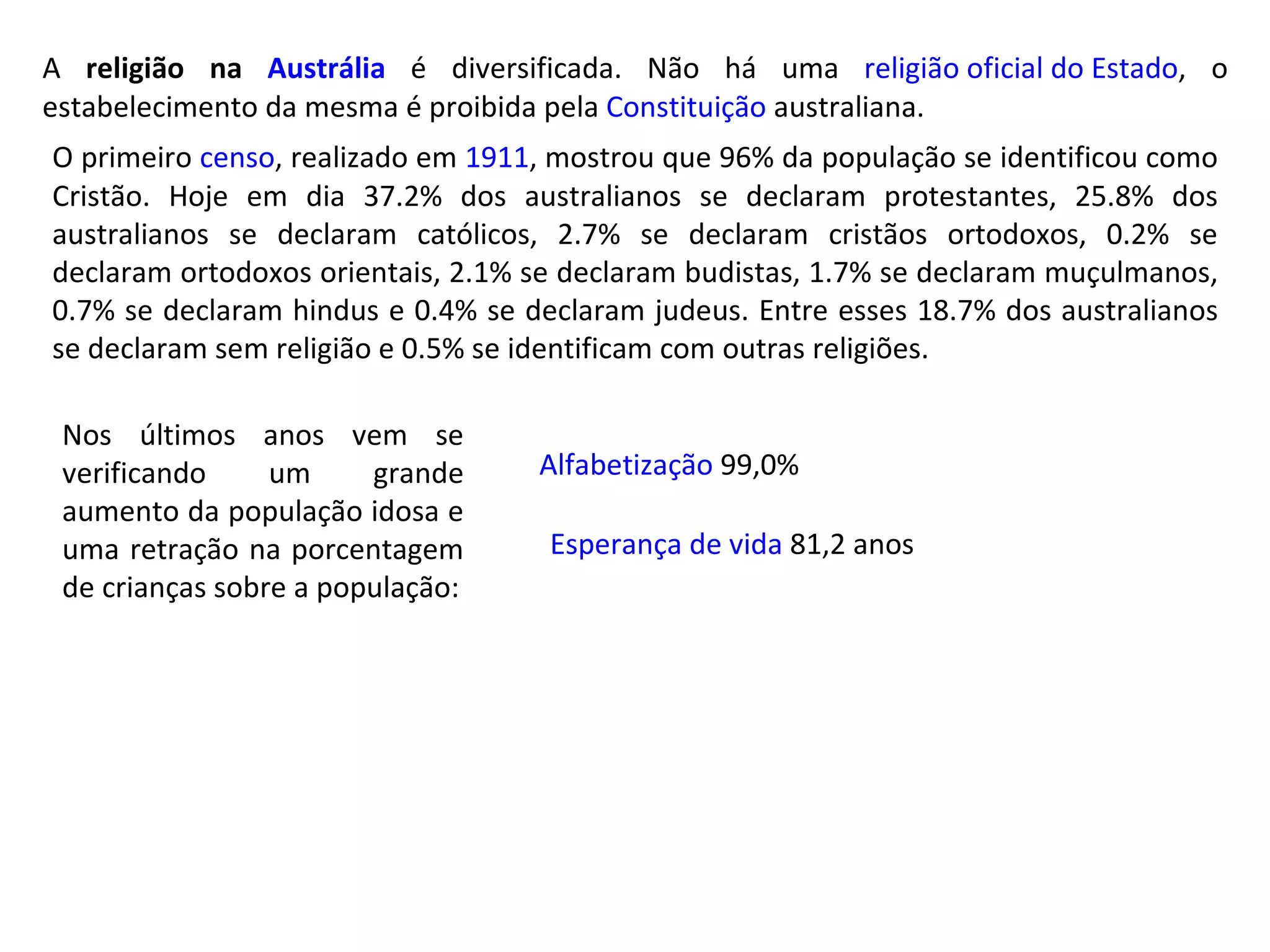 Esperança de vida  81,2 anos Alfabetização  99,0% Nos últimos anos vem se verificando um grande aumento da população idosa e uma retração na porcentagem de crianças sobre a população: A  religião na  Austrália  é diversificada. Não há uma  religião oficial do Estado , o estabelecimento da mesma é proibida pela  Constituição  australiana. O primeiro  censo , realizado em  1911 , mostrou que 96% da população se identificou como Cristão. Hoje em dia 37.2% dos australianos se declaram protestantes, 25.8% dos australianos se declaram católicos, 2.7% se declaram cristãos ortodoxos, 0.2% se declaram ortodoxos orientais, 2.1% se declaram budistas, 1.7% se declaram muçulmanos, 0.7% se declaram hindus e 0.4% se declaram judeus. Entre esses 18.7% dos australianos se declaram sem religião e 0.5% se identificam com outras religiões. 