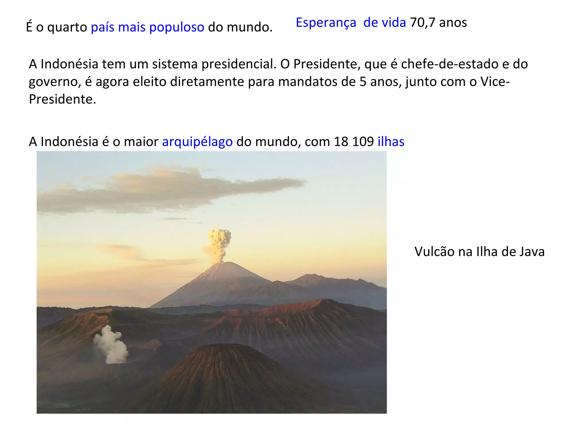 É o quarto  país mais populoso  do mundo. A Indonésia tem um sistema presidencial. O Presidente, que é chefe-de-estado e do governo, é agora eleito diretamente para mandatos de 5 anos, junto com o Vice-Presidente. A Indonésia é o maior  arquipélago  do mundo, com 18 109  ilhas Vulcão na Ilha de Java Esperança  de vida  70,7 anos  