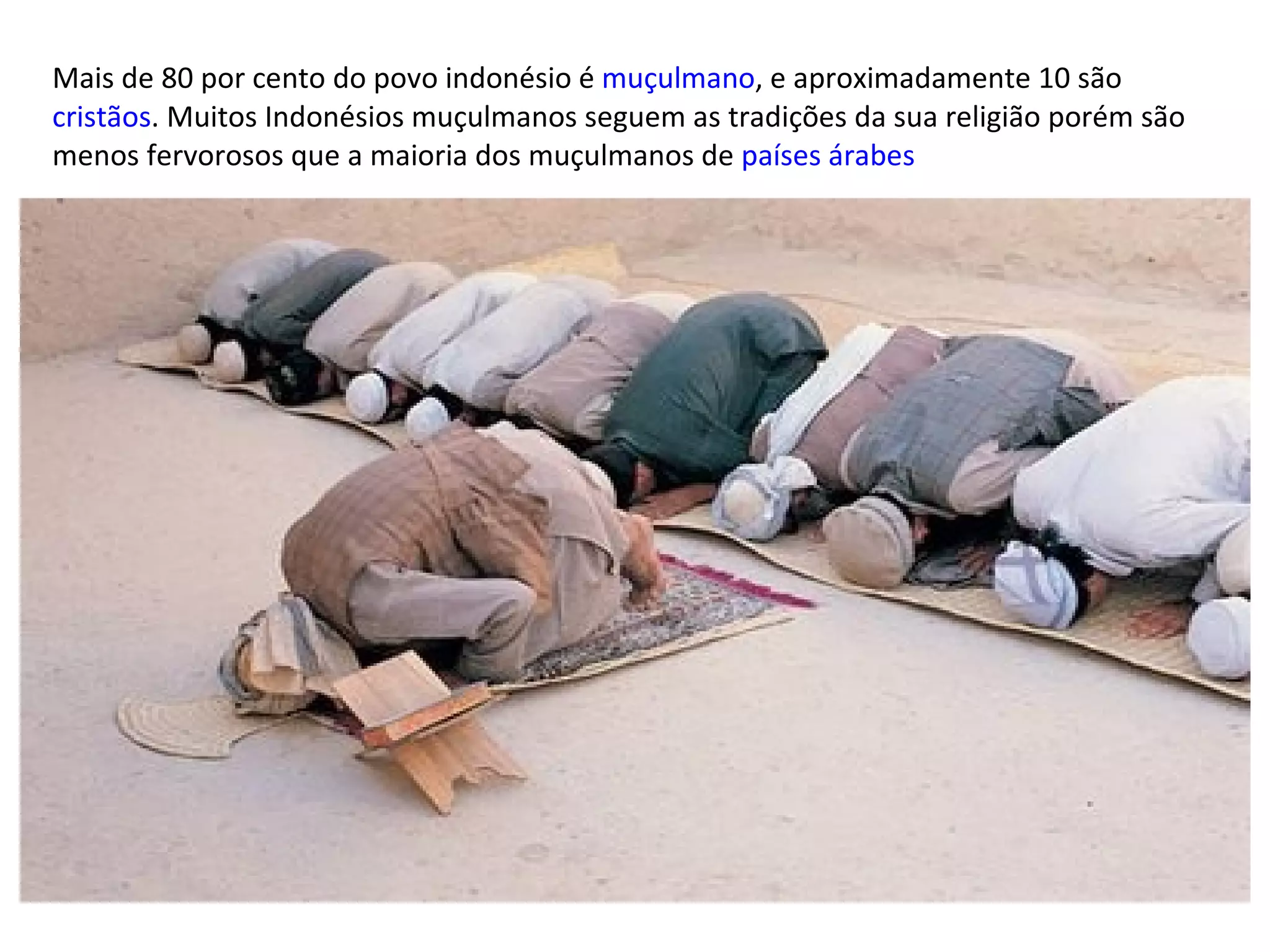 Mais de 80 por cento do povo indonésio é  muçulmano , e aproximadamente 10 são  cristãos . Muitos Indonésios muçulmanos seguem as tradições da sua religião porém são menos fervorosos que a maioria dos muçulmanos de  países árabes 