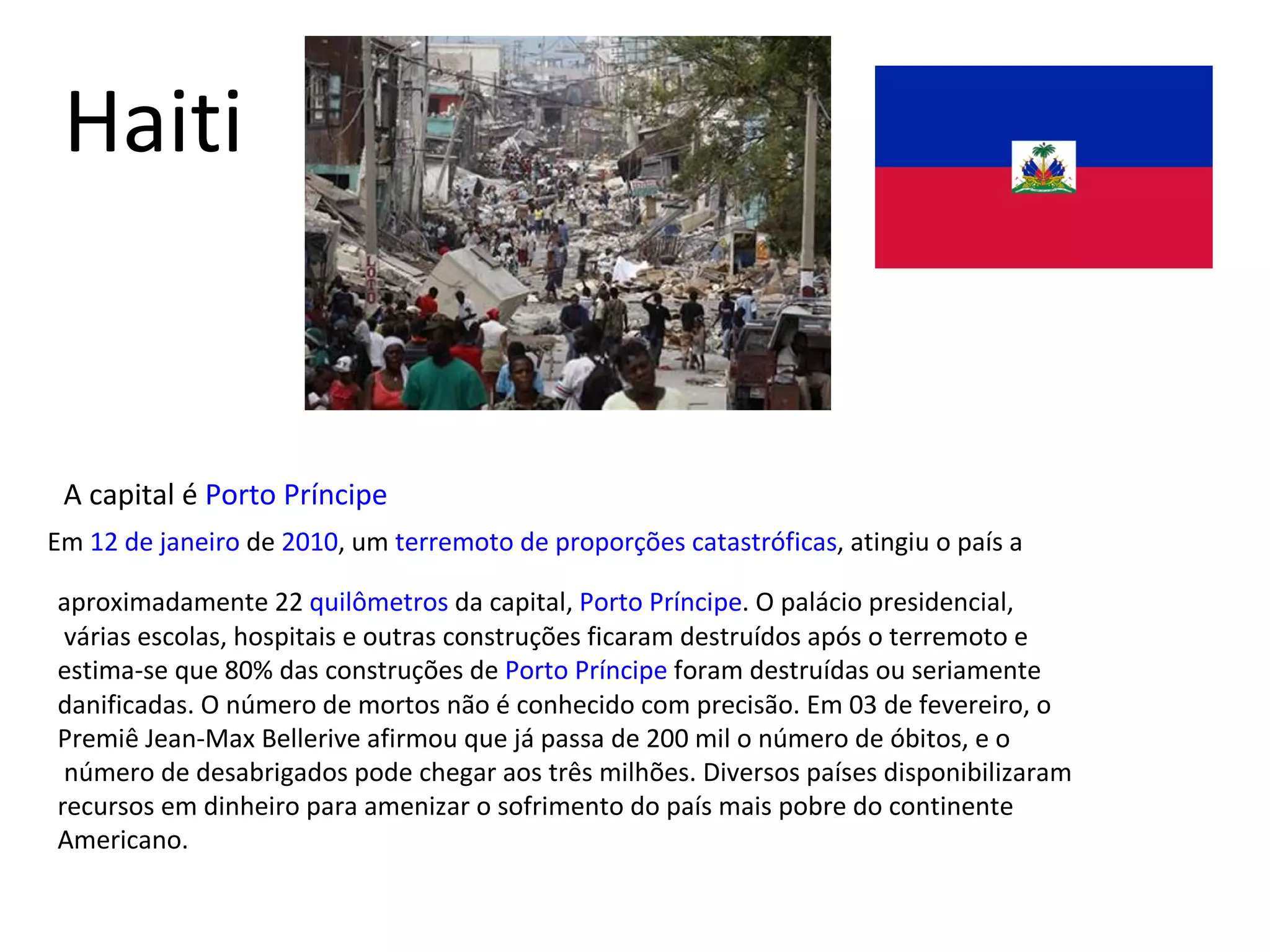 Haiti A capital é  Porto Príncipe Em  12 de janeiro  de  2010 , um  terremoto de proporções catastróficas , atingiu o país a  aproximadamente 22  quilômetros  da capital,  Porto Príncipe . O palácio presidencial, várias escolas, hospitais e outras construções ficaram destruídos após o terremoto e  estima-se que 80% das construções de  Porto Príncipe  foram destruídas ou seriamente  danificadas. O número de mortos não é conhecido com precisão. Em 03 de fevereiro, o  Premiê Jean-Max Bellerive afirmou que já passa de 200 mil o número de óbitos, e o número de desabrigados pode chegar aos três milhões. Diversos países disponibilizaram  recursos em dinheiro para amenizar o sofrimento do país mais pobre do continente Americano. 
