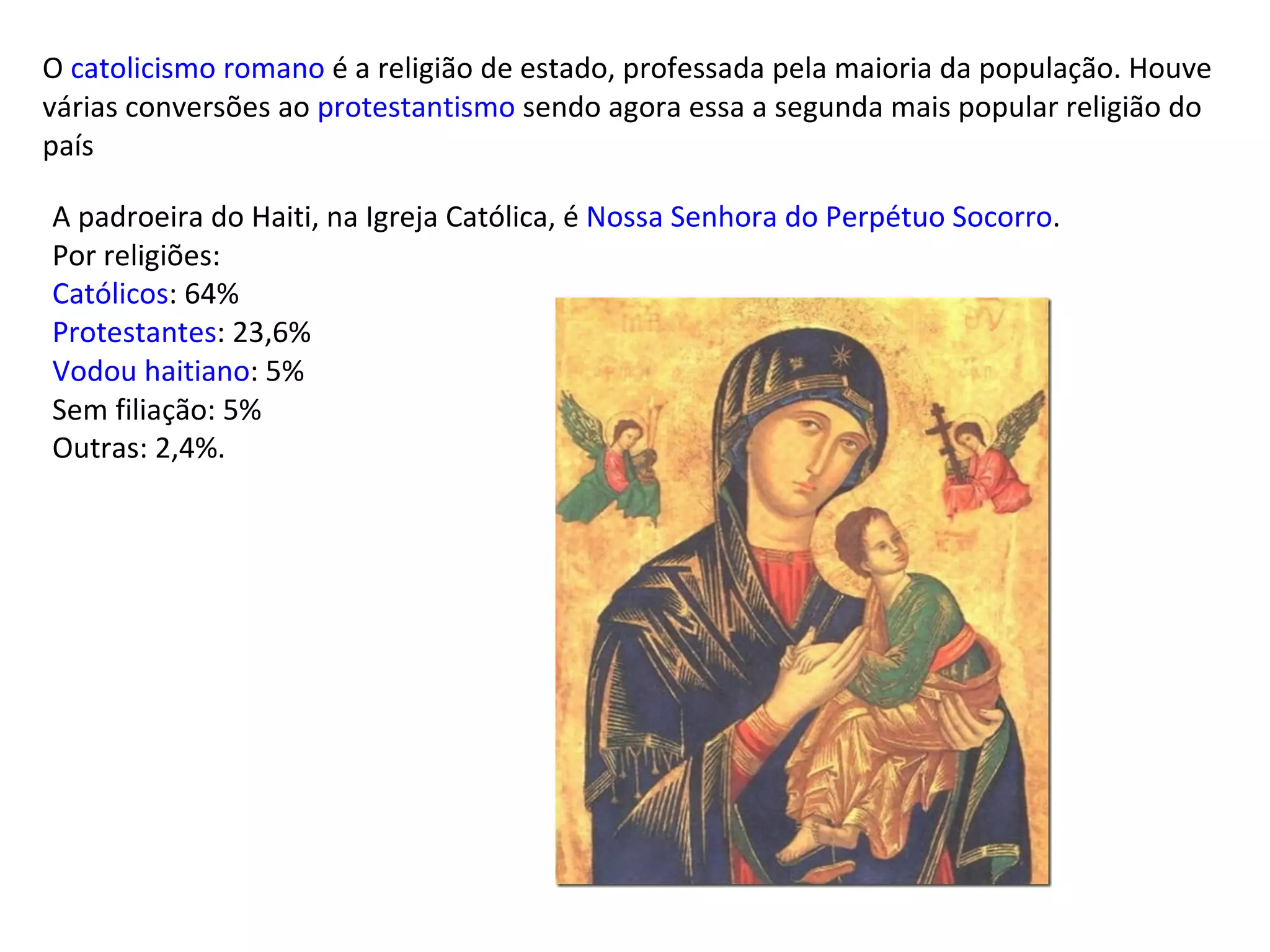 O  catolicismo romano  é a religião de estado, professada pela maioria da população. Houve várias conversões ao  protestantismo  sendo agora essa a segunda mais popular religião do país A padroeira do Haiti, na Igreja Católica, é  Nossa Senhora do Perpétuo Socorro . Por religiões: Católicos : 64% Protestantes : 23,6% Vodou  haitiano : 5% Sem filiação: 5% Outras: 2,4%. 