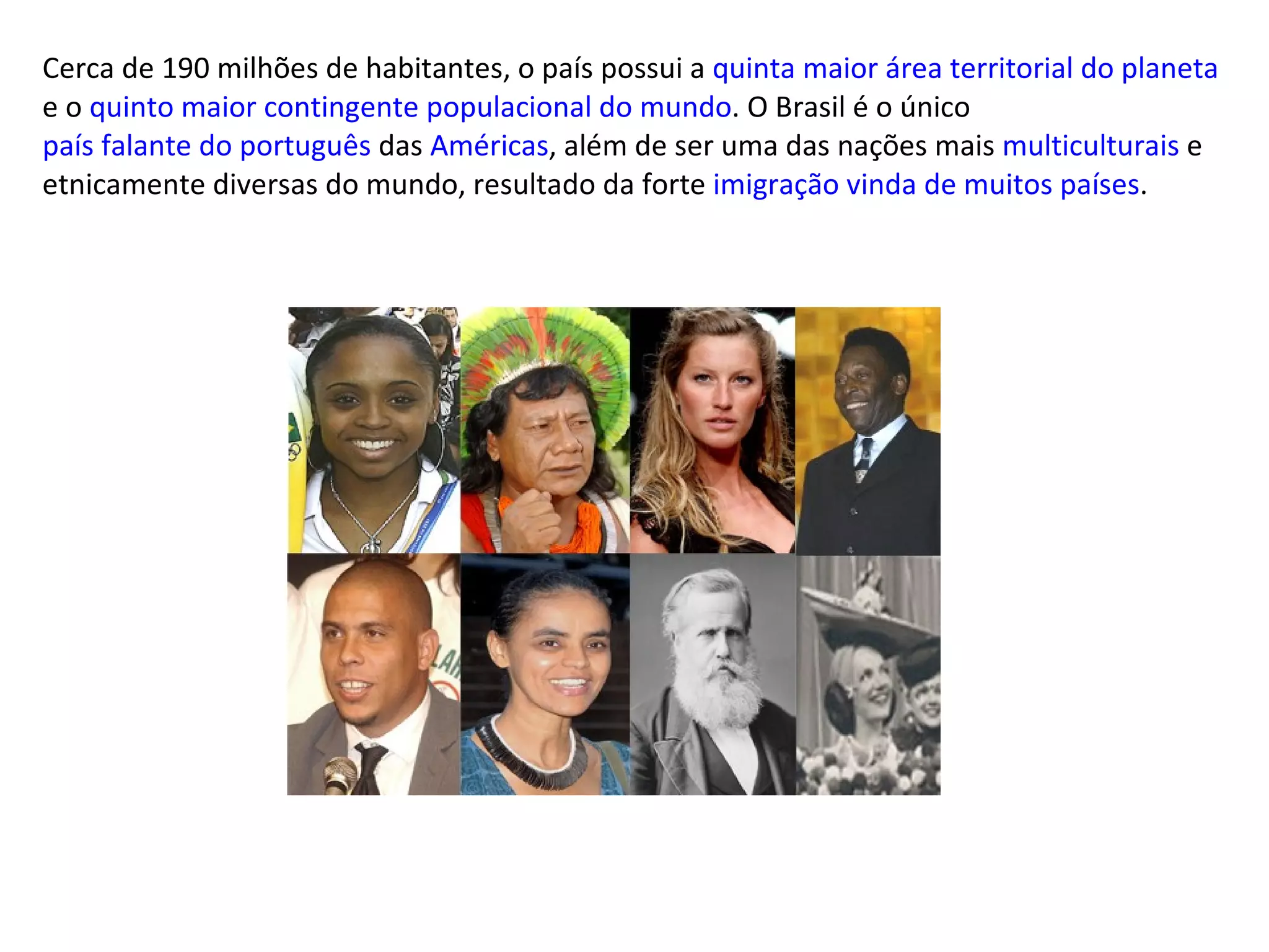 Cerca de 190 milhões de habitantes, o país possui a  quinta maior área territorial do planeta  e o  quinto maior contingente populacional do mundo . O Brasil é o único  país falante do português  das  Américas , além de ser uma das nações mais  multiculturais  e etnicamente diversas do mundo, resultado da forte  imigração vinda de muitos países . 