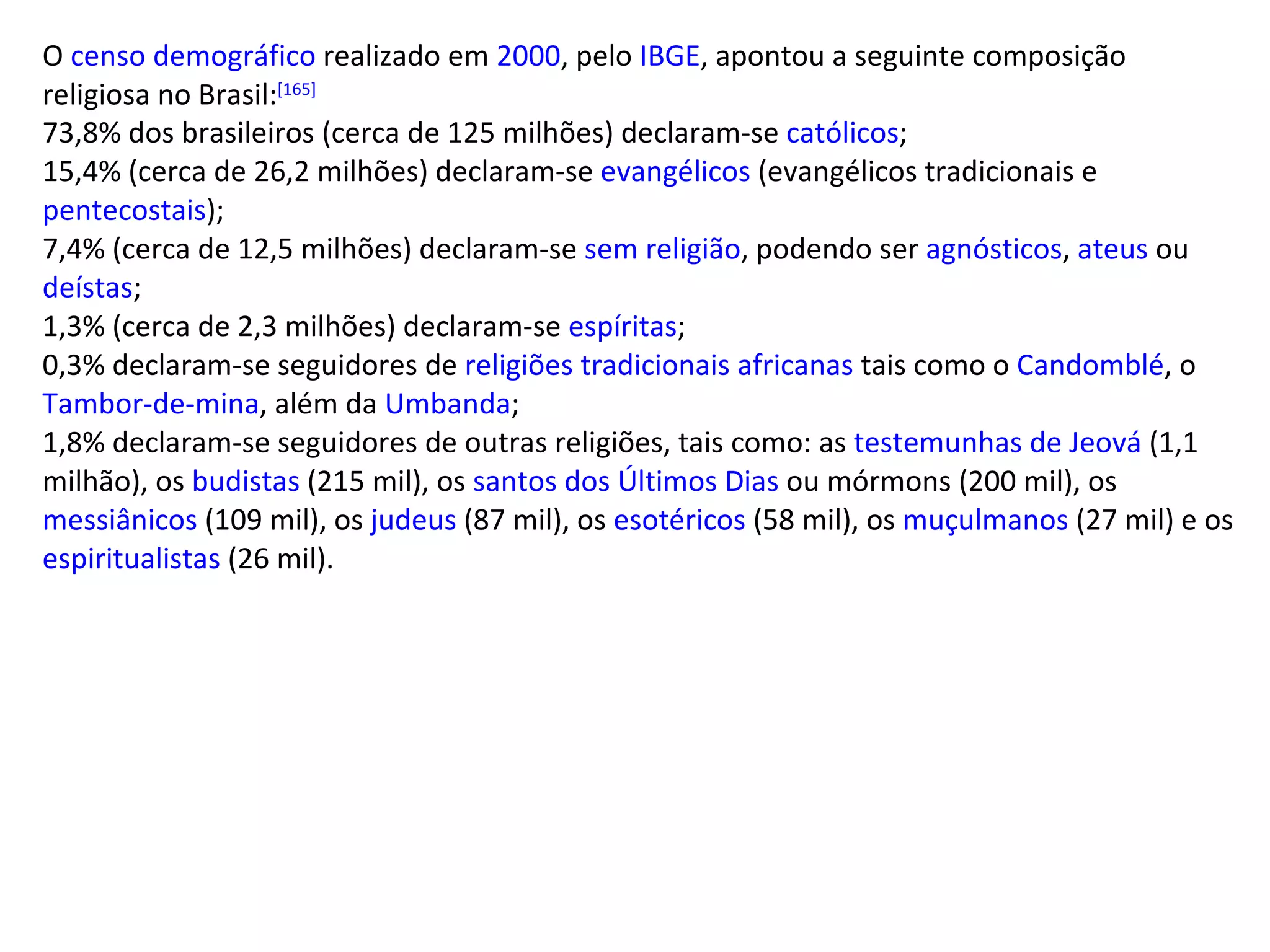 O  censo demográfico  realizado em  2000 , pelo  IBGE , apontou a seguinte composição religiosa no Brasil: [165] 73,8% dos brasileiros (cerca de 125 milhões) declaram-se  católicos ; 15,4% (cerca de 26,2 milhões) declaram-se  evangélicos  (evangélicos tradicionais e  pentecostais ); 7,4% (cerca de 12,5 milhões) declaram-se  sem religião , podendo ser  agnósticos ,  ateus  ou  deístas ; 1,3% (cerca de 2,3 milhões) declaram-se  espíritas ; 0,3% declaram-se seguidores de  religiões tradicionais africanas  tais como o  Candomblé , o  Tambor-de-mina , além da  Umbanda ; 1,8% declaram-se seguidores de outras religiões, tais como: as  testemunhas de Jeová  (1,1 milhão), os  budistas  (215 mil), os  santos dos Últimos Dias  ou mórmons (200 mil), os  messiânicos  (109 mil), os  judeus  (87 mil), os  esotéricos  (58 mil), os  muçulmanos  (27 mil) e os  espiritualistas  (26 mil). 