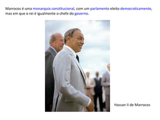 Marrocos é uma  monarquia constitucional , com um  parlamento  eleito  democraticamente , mas em que o rei é igualmente o chefe do  governo . Hassan II de Marrocos 