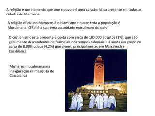 A religião é um elemento que une o povo e é uma característica presente em todas as cidades do Marrocos. A religião oficial do Marrocos é o Islamismo e quase toda a população é Muçulmana. O Rei é a suprema autoridade muçulmana do país O cristianismo está presente e conta com cerca de 100.000 adeptos (1%), que são geralmente descendentes de franceses dos tempos coloniais. Há ainda um grupo de cerca de 8.000 judeus (0.2%) que vivem, principalmente, em Marrakech e Casablanca. Mulheres muçulmanas na inauguração da mesquita de Casablanca 