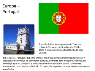 No século 16, Portugal e Espanha eram as maiores potências marítimas do Planeta. A localização de Portugal no continente europeu, de frente para o Oceano Atlântico, era estratégica para a conquista e o desbravamento de terras em outros continentes. Atualmente, como membro da União Européia, Portugal vem retomando seu crescimento econômico. Europa –  Portugal Torre de Belém, às margens do rio Tejo, em Lisboa. A fortaleza, construída entre 1514 e 1420, é um patrimônio cultural tombado pela Unesco. 