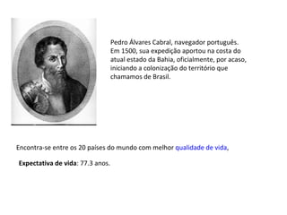 Expectativa de vida : 77.3 anos.  Pedro Álvares Cabral, navegador português. Em 1500, sua expedição aportou na costa do atual estado da Bahia, oficialmente, por acaso, iniciando a colonização do território que chamamos de Brasil. Encontra-se entre os 20 países do mundo com melhor  qualidade de vida , 