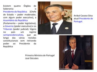 Existem quatro Órgãos de Soberania: o  Presidente da República  (Chefe de Estado – poder moderador, com algum poder executivo), a  Assembleia  da República  (Parlamento – poder legislativo), o  Governo  (poder executivo) e os  Tribunais  (poder judicial). Vigora no país um regime  semipresidencialista , que ao longo das várias revisões constitucionais vem retirando poder ao Presidente da República Anibal Cavaco Silva atual  Presidente de  Portugal . Primeiro Ministro de Portugal José Sócrates 