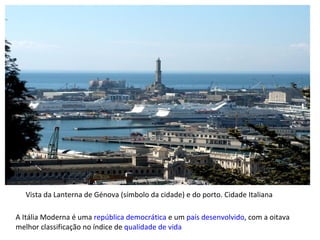 A Itália Moderna é uma  república   democrática  e um  país desenvolvido , com a oitava melhor classificação no índice de  qualidade de vida Vista da Lanterna de Génova (símbolo da cidade) e do porto. Cidade Italiana 