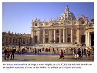 O  Catolicismo Romano  é de longe a maior religião do país. 87,8% dos italianos identificam-se catolicos romanos. Basílica de São Pedro - no enclave do  Vaticano , em  Roma .  