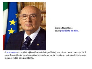 O  presidente  da república ( Presidente della Repubblica ) tem direito a um mandato de 7 anos. O presidente escolhe o primeiro-ministro, e este propõe os outros ministros, que são aprovados pelo presidente. Giorgio Napolitano atual  presidente da Itália . 