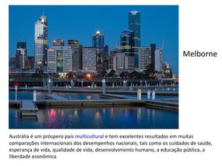 Austrália é um próspero país  multicultural  e tem excelentes resultados em muitas comparações internacionais dos desempenhos nacionais, tais como os cuidados de saúde, esperança de vida, qualidade de vida, desenvolvimento humano, a educação pública, a liberdade econômica Melborne 