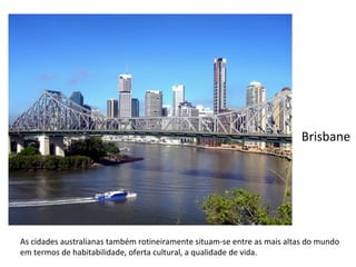 As cidades australianas também rotineiramente situam-se entre as mais altas do mundo em termos de habitabilidade, oferta cultural, a qualidade de vida. Brisbane 