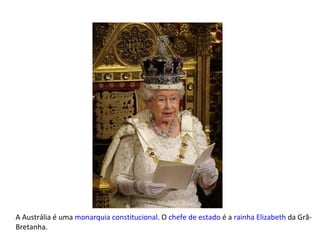 A Austrália é uma  monarquia constitucional . O  chefe de estado  é a  rainha   Elizabeth  da Grã-Bretanha. 