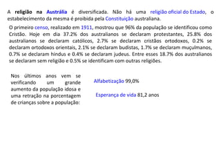 Esperança de vida  81,2 anos Alfabetização  99,0% Nos últimos anos vem se verificando um grande aumento da população idosa e uma retração na porcentagem de crianças sobre a população: A  religião na  Austrália  é diversificada. Não há uma  religião oficial do Estado , o estabelecimento da mesma é proibida pela  Constituição  australiana. O primeiro  censo , realizado em  1911 , mostrou que 96% da população se identificou como Cristão. Hoje em dia 37.2% dos australianos se declaram protestantes, 25.8% dos australianos se declaram católicos, 2.7% se declaram cristãos ortodoxos, 0.2% se declaram ortodoxos orientais, 2.1% se declaram budistas, 1.7% se declaram muçulmanos, 0.7% se declaram hindus e 0.4% se declaram judeus. Entre esses 18.7% dos australianos se declaram sem religião e 0.5% se identificam com outras religiões. 