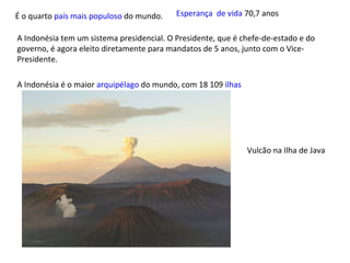 É o quarto  país mais populoso  do mundo. A Indonésia tem um sistema presidencial. O Presidente, que é chefe-de-estado e do governo, é agora eleito diretamente para mandatos de 5 anos, junto com o Vice-Presidente. A Indonésia é o maior  arquipélago  do mundo, com 18 109  ilhas Vulcão na Ilha de Java Esperança  de vida  70,7 anos  