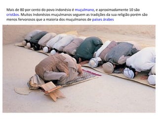 Mais de 80 por cento do povo indonésio é  muçulmano , e aproximadamente 10 são  cristãos . Muitos Indonésios muçulmanos seguem as tradições da sua religião porém são menos fervorosos que a maioria dos muçulmanos de  países árabes 