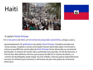 Haiti A capital é  Porto Príncipe Em  12 de janeiro  de  2010 , um  terremoto de proporções catastróficas , atingiu o país a  aproximadamente 22  quilômetros  da capital,  Porto Príncipe . O palácio presidencial, várias escolas, hospitais e outras construções ficaram destruídos após o terremoto e  estima-se que 80% das construções de  Porto Príncipe  foram destruídas ou seriamente  danificadas. O número de mortos não é conhecido com precisão. Em 03 de fevereiro, o  Premiê Jean-Max Bellerive afirmou que já passa de 200 mil o número de óbitos, e o número de desabrigados pode chegar aos três milhões. Diversos países disponibilizaram  recursos em dinheiro para amenizar o sofrimento do país mais pobre do continente Americano. 