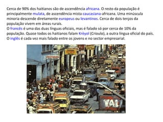 Cerca de 90% dos haitianos são de ascendência  africana . O resto da população é principalmente  mulata , de ascendência mista  caucasiana -africana. Uma minúscula minoria descende diretamente  europeus  ou  levantinos . Cerca de dois terços da população vivem em áreas rurais. O  francês  é uma das duas línguas oficiais, mas é falado só por cerca de 10% da população. Quase todos os haitianos falam  Krèyol  (Crioulo), a outra língua oficial do país. O  inglês  é cada vez mais falado entre os jovens e no sector empresarial. 