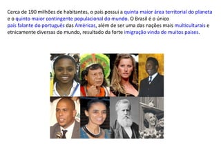 Cerca de 190 milhões de habitantes, o país possui a  quinta maior área territorial do planeta  e o  quinto maior contingente populacional do mundo . O Brasil é o único  país falante do português  das  Américas , além de ser uma das nações mais  multiculturais  e etnicamente diversas do mundo, resultado da forte  imigração vinda de muitos países . 